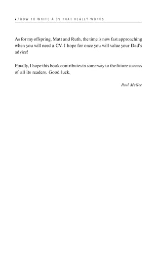 x / HOW TO WRITE A CV THAT REALLY WORKS




As for my oﬀspring, Matt and Ruth, the time is now fast approaching
when you will need a CV. I hope for once you will value your Dad’s
advice!


Finally, I hope this book contributes in some way to the future success
of all its readers. Good luck.

                                                           Paul McGee
 