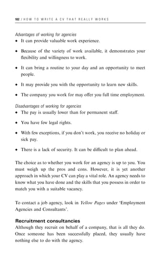 102 / H O W T O W R I T E A C V T H A T R E A L L Y W O R K S




Advantages of working for agencies
   It can provide valuable work experience.

   Because of the variety of work available, it demonstrates your
   ﬂexibility and willingness to work.

   It can bring a routine to your day and an opportunity to meet
   people.

   It may provide you with the opportunity to learn new skills.

   The company you work for may oﬀer you full time employment.

Disadvantages of working for agencies
   The pay is usually lower than for permanent staﬀ.

   You have few legal rights.

   With few exceptions, if you don’t work, you receive no holiday or
   sick pay.

   There is a lack of security. It can be diﬃcult to plan ahead.

The choice as to whether you work for an agency is up to you. You
must weigh up the pros and cons. However, it is yet another
approach in which your CV can play a vital role. An agency needs to
know what you have done and the skills that you possess in order to
match you with a suitable vacancy.


To contact a job agency, look in Yellow Pages under ‘Employment
Agencies and Consultants’.

Recruitment consultancies
Although they recruit on behalf of a company, that is all they do.
Once someone has been successfully placed, they usually have
nothing else to do with the agency.
 
