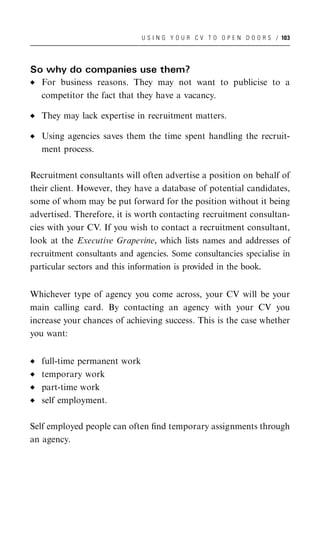 U S I N G Y O U R C V T O O P E N D O O R S / 103




So why do companies use them?
   For business reasons. They may not want to publicise to a
   competitor the fact that they have a vacancy.

   They may lack expertise in recruitment matters.

   Using agencies saves them the time spent handling the recruit-
   ment process.

Recruitment consultants will often advertise a position on behalf of
their client. However, they have a database of potential candidates,
some of whom may be put forward for the position without it being
advertised. Therefore, it is worth contacting recruitment consultan-
cies with your CV. If you wish to contact a recruitment consultant,
look at the Executive Grapevine, which lists names and addresses of
recruitment consultants and agencies. Some consultancies specialise in
particular sectors and this information is provided in the book.


Whichever type of agency you come across, your CV will be your
main calling card. By contacting an agency with your CV you
increase your chances of achieving success. This is the case whether
you want:


   full-time permanent work
   temporary work
   part-time work
   self employment.

Self employed people can often ﬁnd temporary assignments through
an agency.
 