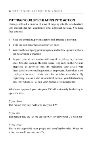 104 / H O W T O W R I T E A C V T H A T R E A L L Y W O R K S




PUTTING YOUR SPECULATING INTO ACTION
Having explored a number of ways of tapping into the unadvertised
jobs market, the next question is what approach to take. You have
four options:


1   Ring the company/person/agency and arrange a meeting.

2   Visit the company/person/agency on spec.

3   Write to the company/person/agency and follow up with a phone
    call to arrange a meeting.

4   Register your details on-line with any of the job agency Internet
    sites. Job sites such as Monster Board, Top Jobs on the Net and
    Stepstone all advertise jobs. By registering your details with
    them you are also reaching potential employers. Some sites allow
    employers to search their sites for suitable candidates. By
    registering, sites can also automatically e-mail you details of any
    new jobs which fall within your particular requirements.

Whichever approach you take your CV will ultimately be the key to
open the door.


If you phone
The person may say ‘well send me your CV’.


If you visit
The person may say ‘let me see your CV’ or ‘leave your CV with me’.


If you write
This is the approach most people feel comfortable with. When we
write, we would enclose our CV.
 