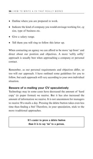 106 / H O W T O W R I T E A C V T H A T R E A L L Y W O R K S




   Outline where you are prepared to work.

   Indicate the kind of company you would envisage working for, eg
   size, type of business etc.

   Give a salary range.

   Tell them you will ring to follow this letter up.

When contacting an agency we can aﬀord to be more ‘up front’ and
direct about our position and objectives. A more ‘softly softly’
approach is usually best when approaching a company or personal
contact.


Remember, as our personal requirements and objectives diﬀer, so
too will our approach. I have outlined some guidelines for you to
follow, but each approach will vary according to your own individual
situation.

Beware of e-mailing your CV speculatively
Technology may in some cases have decreased the amount of ‘hard
copy’ (ie paper format) we receive. But it has also increased the
amount of information we receive. It is not uncommon for managers
to receive 50 e-mails a day. Pressing the delete button takes even less
time than ﬁnding a bin! Therefore, in your speculation, stick to the
more traditional approaches.


                     It’s easier to press a delete button
                      than it is to say ‘no’ to a person.
 