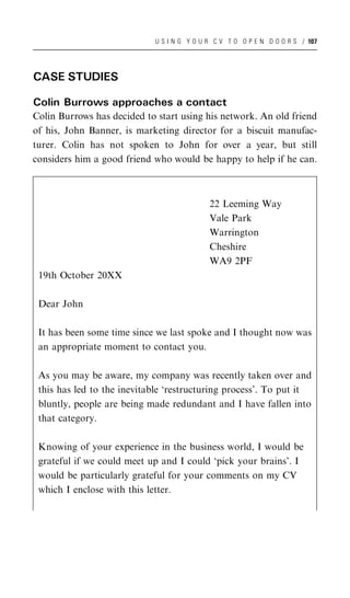 U S I N G Y O U R C V T O O P E N D O O R S / 107




CASE STUDIES

Colin Burrows approaches a contact
Colin Burrows has decided to start using his network. An old friend
of his, John Banner, is marketing director for a biscuit manufac-
turer. Colin has not spoken to John for over a year, but still
considers him a good friend who would be happy to help if he can.



                                            22 Leeming Way
                                            Vale Park
                                            Warrington
                                            Cheshire
                                            WA9 2PF
 19th October 20XX

 Dear John

 It has been some time since we last spoke and I thought now was
 an appropriate moment to contact you.

 As you may be aware, my company was recently taken over and
 this has led to the inevitable ‘restructuring process’. To put it
 bluntly, people are being made redundant and I have fallen into
 that category.

 Knowing of your experience in the business world, I would be
 grateful if we could meet up and I could ‘pick your brains’. I
 would be particularly grateful for your comments on my CV
 which I enclose with this letter.
 