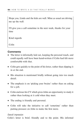 108 / H O W T O W R I T E A C V T H A T R E A L L Y W O R K S




 Hope you, Linda and the kids are well. Mine as usual are driving
 me up the wall.

 I’ll give you a call sometime in the next week, thanks for your
 time

 Kind regards

 Colin


Comments
   The letter is informally laid out, keeping the personal touch, and
   could equally well have been hand-written if Colin had felt more
   comfortable with that.

   Colin gets quickly to the point of his letter, rather than slipping it
   in at the end.

   His situation is mentioned brieﬂy without going into too much
   detail.

   The emphasis is on ‘picking your brains’ rather than on asking
   for a job.

   Colin encloses his CV which gives John an opportunity to study it
   rather than looking at it cold when they meet.

   The ending is friendly and personal.

   Colin will take the initiative to call ‘sometime’ rather than
   putting pressure on John to make the ﬁrst move.

Overall impression
Colin’s letter is brief, friendly and to the point. His informal
 