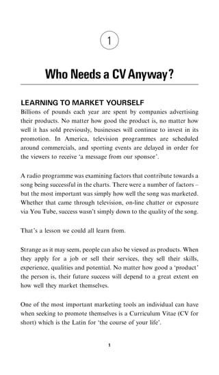 1


         Who Needs a CV Anyway?
LEARNING TO MARKET YOURSELF
Billions of pounds each year are spent by companies advertising
their products. No matter how good the product is, no matter how
well it has sold previously, businesses will continue to invest in its
promotion. In America, television programmes are scheduled
around commercials, and sporting events are delayed in order for
the viewers to receive ‘a message from our sponsor’.


A radio programme was examining factors that contribute towards a
song being successful in the charts. There were a number of factors –
but the most important was simply how well the song was marketed.
Whether that came through television, on-line chatter or exposure
via You Tube, success wasn’t simply down to the quality of the song.


That’s a lesson we could all learn from.


Strange as it may seem, people can also be viewed as products. When
they apply for a job or sell their services, they sell their skills,
experience, qualities and potential. No matter how good a ‘product’
the person is, their future success will depend to a great extent on
how well they market themselves.


One of the most important marketing tools an individual can have
when seeking to promote themselves is a Curriculum Vitae (CV for
short) which is the Latin for ‘the course of your life’.


                                  1
 