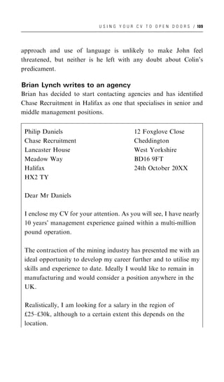 U S I N G Y O U R C V T O O P E N D O O R S / 109




approach and use of language is unlikely to make John feel
threatened, but neither is he left with any doubt about Colin’s
predicament.

Brian Lynch writes to an agency
Brian has decided to start contacting agencies and has identiﬁed
Chase Recruitment in Halifax as one that specialises in senior and
middle management positions.


 Philip Daniels                              12 Foxglove Close
 Chase Recruitment                           Cheddington
 Lancaster House                             West Yorkshire
 Meadow Way                                  BD16 9FT
 Halifax                                     24th October 20XX
 HX2 TY

 Dear Mr Daniels

 I enclose my CV for your attention. As you will see, I have nearly
 10 years’ management experience gained within a multi-million
 pound operation.

 The contraction of the mining industry has presented me with an
 ideal opportunity to develop my career further and to utilise my
 skills and experience to date. Ideally I would like to remain in
 manufacturing and would consider a position anywhere in the
 UK.

 Realistically, I am looking for a salary in the region of
 £25–£30k, although to a certain extent this depends on the
 location.
 