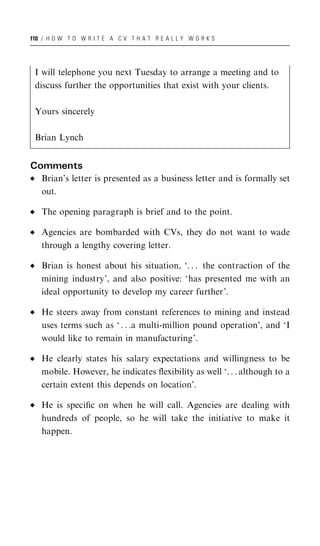110 / H O W T O W R I T E A C V T H A T R E A L L Y W O R K S




 I will telephone you next Tuesday to arrange a meeting and to
 discuss further the opportunities that exist with your clients.

 Yours sincerely

 Brian Lynch


Comments
   Brian’s letter is presented as a business letter and is formally set
   out.

   The opening paragraph is brief and to the point.

   Agencies are bombarded with CVs, they do not want to wade
   through a lengthy covering letter.

   Brian is honest about his situation, ‘. . . the contraction of the
   mining industry’, and also positive: ‘has presented me with an
   ideal opportunity to develop my career further’.

   He steers away from constant references to mining and instead
   uses terms such as ‘ . . .a multi-million pound operation’, and ‘I
   would like to remain in manufacturing’.

   He clearly states his salary expectations and willingness to be
   mobile. However, he indicates ﬂexibility as well ‘. . . although to a
   certain extent this depends on location’.

   He is speciﬁc on when he will call. Agencies are dealing with
   hundreds of people, so he will take the initiative to make it
   happen.
 