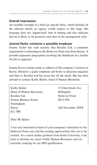 U S I N G Y O U R C V T O O P E N D O O R S / 111




Overall impression
An excellent example of a brief yet speciﬁc letter, which includes all
the relevant details an agency would require at this stage. His
language does not ‘pigeon-hole’ him in mining and also indicates
that he is likely to be proactive and clear in his management style.

Joanne Taylor contacts a possible employer
Joanne Taylor has read recently that Krodan Ltd, a computer
organisation is relocating to the Stoke-on-Trent area from Surrey. A
possible expansion programme involving the likelihood of a further
50 jobs is expected.


Joanne has no contact name or address of the company’s location in
Surrey. However a quick telephone call ﬁrstly to directory enquiries
and then to Krodan Ltd has given her all she needs. She has been
advised to contact Kathy Kilner, head of Human Resources.


 Kathy Kilner                                 15 Cherrybush Ave.
 Head of Human Resources                      Killingdon
 Krodan Ltd.                                  Stoke-on-Trent
 Fenton Business Estate                       ST12 0TL
 Ferningham
 Surrey                                       2nd November 20XX
 S12 7BY

 Dear Ms Kilner

 I was very interested to learn of your company’s relocation to the
 Stoke-on-Trent area and the exciting opportunities that are to be
 created. As a social studies graduate from Keele University, I am
 keen to develop my career within Human Resources and am
 currently studying for my IPD qualification.
 