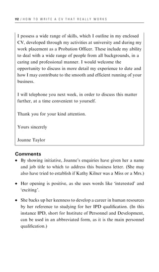 112 / H O W T O W R I T E A C V T H A T R E A L L Y W O R K S




 I possess a wide range of skills, which I outline in my enclosed
 CV, developed through my activities at university and during my
 work placement as a Probation Officer. These include my ability
 to deal with a wide range of people from all backgrounds, in a
 caring and professional manner. I would welcome the
 opportunity to discuss in more detail my experience to date and
 how I may contribute to the smooth and efficient running of your
 business.

 I will telephone you next week, in order to discuss this matter
 further, at a time convenient to yourself.

 Thank you for your kind attention.

 Yours sincerely

 Joanne Taylor


Comments
   By showing initiative, Joanne’s enquiries have given her a name
   and job title to which to address this business letter. (She may
   also have tried to establish if Kathy Kilner was a Miss or a Mrs.)

   Her opening is positive, as she uses words like ‘interested’ and
   ‘exciting’.

   She backs up her keenness to develop a career in human resources
   by her reference to studying for her IPD qualiﬁcation. (In this
   instance IPD, short for Institute of Personnel and Development,
   can be used in an abbreviated form, as it is the main personnel
   qualiﬁcation.)
 