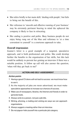 U S I N G Y O U R C V T O O P E N D O O R S / 113




   She refers brieﬂy to her main skill, ‘dealing with people’, but fails
   to bring out the beneﬁt of this.

   Her reference to ‘smooth and eﬀective running of your business’
   may be extremely pertinent bearing in mind the upheaval the
   company is likely to face in relocating.

   Her ending is positive and polite. Busy business people do not
   enjoy being rung out of the blue and reference to ‘at a time
   convenient to yourself’ is a courteous approach to take.

Overall impression
Joanne’s letter is a good example of a targeted, speculative
approach, and is both professional and polite. She could develop
further the beneﬁts to the organisation of her skills, but this lack
would be unlikely to prevent her gaining an interview if there was a
suitable position. A follow up call will also answer the question,
‘when will they get back to me?’

                  ACTION AND SELF-ASSESSMENT
 Action points
 1 Having a good CV alone will not lead to success: we must know how
    to use it.
 2 As the majority of jobs are never advertised, we must make
    speculative approaches to increase our chances of success.
 3 Make use of newspapers, libraries, the Internet and friends in order to
    generate leads.
 4 Always write to a person, not just a job title.
 5 Writing, phoning, e-mailing and visiting are ways we can approach
    organisations.
 6 Always suggest a meeting rather than an interview.
 7 Do not pigeon-hole yourself into a particular job category.
 