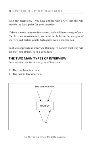 116 / H O W T O W R I T E A C V T H A T R E A L L Y W O R K S




With few exceptions, if you have applied with a CV, then this will
provide the focal point for your interview.


If there is more than one interviewer, each will have a copy of your
CV. It is not uncommon to see notes scribbled in the margins of
your CV and certain points highlighted with a marker pen.


So if you approach an interview thinking: ‘I wonder what they will
ask me?’ you already have a good idea.

THE TWO MAIN TYPES OF INTERVIEW
Let’s examine the two main types of interview:


1   The telephone interview.
2   The face to face interview.



                              THE INTERVIEWER




                                   YOUR CV




                                      YOU




                 Fig. 16. The role of your CV at the interview.
 