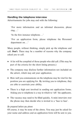 ‘ A N D Y O U R C H O S E N S U B J E C T I S . . . Y O U ’ – T H E I N T E R V I E W / 117




Handling the telephone interview
Advertisements for jobs may end with the following:


   ‘For more information and an informal discussion, please
   ring . . .’

   ‘In the ﬁrst instance telephone . . .’

   ‘For an application form, please telephone the Personnel
   department on . . .’

Many people, without thinking, simply pick up the telephone and
call. Don’t. There may be a number of reasons why the company
asked you to call.


  A list will be compiled of those people who did call. (This may be
  part of the criteria for the short listing process.)

  The company may disclose further information not included on
  the advert, which may aid your application.

  How well you communicate on the telephone may be vital for the
  position you are applying for. By inviting you to telephone, they
  are able to ascertain your ability.

  There is a high cost involved in sending out application forms.
  Asking you to telephone is a way in which to ‘sift’ the applicants.

  The vacancy may need to be ﬁlled quickly. A mini interview over
  the phone may then decide who is invited to a ‘face to face’.

Be prepared before you phone
Of course, it may be none of the above. You may just be asked for
your name and address and an application form will be sent to you.
 
