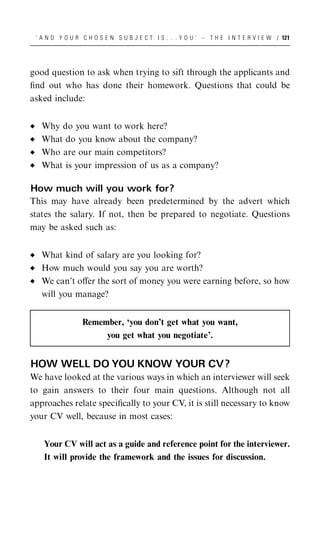 ‘ A N D Y O U R C H O S E N S U B J E C T I S . . . Y O U ’ – T H E I N T E R V I E W / 121




good question to ask when trying to sift through the applicants and
ﬁnd out who has done their homework. Questions that could be
asked include:


   Why do you want to work here?
   What do you know about the company?
   Who are our main competitors?
   What is your impression of us as a company?

How much will you work for?
This may have already been predetermined by the advert which
states the salary. If not, then be prepared to negotiate. Questions
may be asked such as:


   What kind of salary are you looking for?
   How much would you say you are worth?
   We can’t oﬀer the sort of money you were earning before, so how
   will you manage?


                 Remember, ‘you don’t get what you want,
                      you get what you negotiate’.


HOW WELL DO YOU KNOW YOUR CV?
We have looked at the various ways in which an interviewer will seek
to gain answers to their four main questions. Although not all
approaches relate speciﬁcally to your CV, it is still necessary to know
your CV well, because in most cases:


   Your CV will act as a guide and reference point for the interviewer.
   It will provide the framework and the issues for discussion.
 