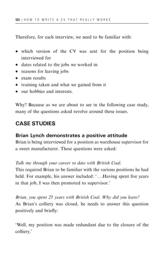 122 / H O W T O W R I T E A C V T H A T R E A L L Y W O R K S




Therefore, for each interview, we need to be familiar with:


   which version of the CV was sent for the position being
   interviewed for
   dates related to the jobs we worked in
   reasons for leaving jobs
   exam results
   training taken and what we gained from it
   our hobbies and interests.

Why? Because as we are about to see in the following case study,
many of the questions asked revolve around these issues.

CASE STUDIES

Brian Lynch demonstrates a positive attitude
Brian is being interviewed for a position as warehouse supervisor for
a sweet manufacturer. These questions were asked:


Talk me through your career to date with British Coal.
This required Brian to be familiar with the various positions he had
held. For example, his answer included: ‘ . . .Having spent ﬁve years
in that job, I was then promoted to supervisor.’


Brian, you spent 25 years with British Coal. Why did you leave?
As Brian’s colliery was closed, he needs to answer this question
positively and brieﬂy:


‘Well, my position was made redundant due to the closure of the
colliery.’
 