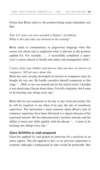 ‘ A N D Y O U R C H O S E N S U B J E C T I S . . . Y O U ’ – T H E I N T E R V I E W / 123




Notice that Brian refers to the position being made redundant, not
him.


Your CV states you were awarded a Deputy’s Certiﬁcate.
What is this and what was involved in the training?

Brian needs to communicate in jargon-free language what this
course was about and to emphasise what is relevant to the position
applied for. For example, ‘ . . . I successfully completed a super-
visor’s course related to health and safety and management skills.’


I notice from your hobbies and interest that you have an interest in
computers. Tell me more about this.
Brian has only recently developed an interest in computers since he
bought his son one. He hardly considers himself competent at this
stage: ‘ . . .Well, as my son wanted one for his school work, I decided
it was about time I learnt about them. I’m still a beginner, but I seem
to be learning new things every day.’


Brian did not use computers in his day to day work previously, but
he will be required to use them if he gets the job of warehouse
supervisor. The interviewer’s main concerns about Brian’s lack of
computer experience have been alleviated to a degree because of his
expressed interest. He has demonstrated a positive attitude and his
ability to learn new skills quickly with the phrase: ‘ . . .I seem to be
learning new things every day.’

Clare Griffiths is well prepared
Clare has applied for and gained an interview for a position in an
estate agency. The job appeals to her, as no previous experience is
essential, although a background in sales would be preferable. Her
 