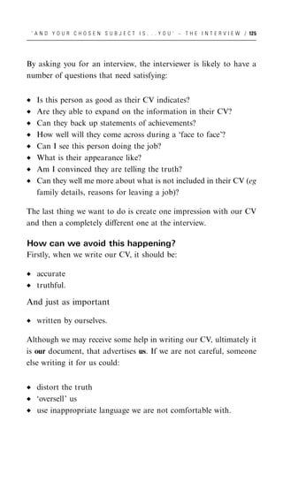 ‘ A N D Y O U R C H O S E N S U B J E C T I S . . . Y O U ’ – T H E I N T E R V I E W / 125




By asking you for an interview, the interviewer is likely to have a
number of questions that need satisfying:


   Is this person as good as their CV indicates?
   Are they able to expand on the information in their CV?
   Can they back up statements of achievements?
   How well will they come across during a ‘face to face’?
   Can I see this person doing the job?
   What is their appearance like?
   Am I convinced they are telling the truth?
   Can they well me more about what is not included in their CV (eg
   family details, reasons for leaving a job)?

The last thing we want to do is create one impression with our CV
and then a completely diﬀerent one at the interview.

How can we avoid this happening?
Firstly, when we write our CV, it should be:

   accurate
   truthful.

And just as important

   written by ourselves.

Although we may receive some help in writing our CV, ultimately it
is our document, that advertises us. If we are not careful, someone
else writing it for us could:


   distort the truth
   ‘oversell’ us
   use inappropriate language we are not comfortable with.
 