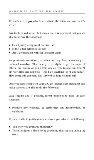 126 / H O W T O W R I T E A C V T H A T R E A L L Y W O R K S




Remember, it is you who has to attend the interview, not the CV
writer!


Ask for help and advice, but remember, it is important that you are
able to answer the following:


   Can I justify every word on this CV?
   Is this a fair reﬂection of me?
   Am I comfortable with the language used?

As previously mentioned, at times we may have a tendency to
undersell ourselves. That is why it is helpful to get the input of
others. But beware of going from one extreme to another, from ‘I
am worthless and hopeless. I can’t do anything’ to ‘I am perfect.
How come this company has survived so long without me?’


Once you have completed your CV, go through each statement and
make sure you are able to do the following:


Give speciﬁc and if possible, recent examples to back up each
statement.


   Produce any evidence, eg certiﬁcates and testimonials, as
   validation.

If you are able to justify your statements, you achieve the following:

   You show you prepared thoroughly.
   The interviewer is likely to be convinced that you are telling the
   truth.
 