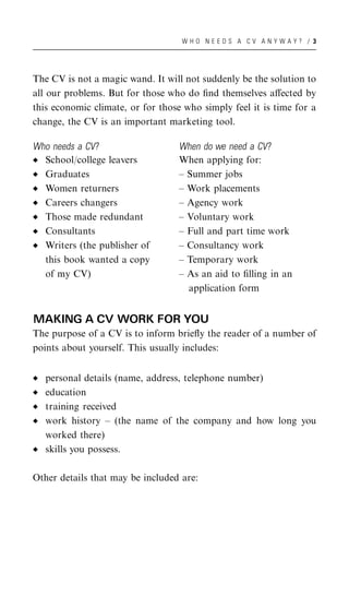 WHO NEEDS A CV ANYWAY? / 3




The CV is not a magic wand. It will not suddenly be the solution to
all our problems. But for those who do ﬁnd themselves aﬀected by
this economic climate, or for those who simply feel it is time for a
change, the CV is an important marketing tool.

Who needs a CV?                    When do we need a CV?
  School/college leavers           When applying for:
  Graduates                        – Summer jobs
  Women returners                  – Work placements
  Careers changers                 – Agency work
  Those made redundant             – Voluntary work
  Consultants                      – Full and part time work
  Writers (the publisher of        – Consultancy work
  this book wanted a copy          – Temporary work
  of my CV)                        – As an aid to ﬁlling in an
                                     application form


MAKING A CV WORK FOR YOU
The purpose of a CV is to inform brieﬂy the reader of a number of
points about yourself. This usually includes:


   personal details (name, address, telephone number)
   education
   training received
   work history – (the name of the company and how long you
   worked there)
   skills you possess.

Other details that may be included are:
 