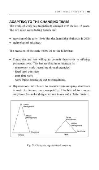 S O M E F I N A L T H O U G H T S / 133




ADAPTING TO THE CHANGING TIMES
The world of work has dramatically changed over the last 15 years.
The two main contributing factors are:


   recession of the early 1990s plus the ﬁnancial global crisis in 2008
   technological advances.

The recession of the early 1990s led to the following:


   Companies are less willing to commit themselves to oﬀering
   permanent jobs. This has resulted in an increase in:
   – temporary work (recruiting through agencies)
   – ﬁxed term contracts
   – part-time work
   – work being contracted out to consultants.

   Organisations were forced to examine their company structures
   in order to become more competitive. This has led to a move
   away from hierarchical organisations to ones of a ‘ﬂatter’ nature.


            Senior
            Management




                Middle
                Management                              Senior
                                                        Management

                                                              Middle
                                                              Management


                    Workforce                                        Workforce

       Before                                         Now




                Fig. 20. Changes in organisational structures.
 
