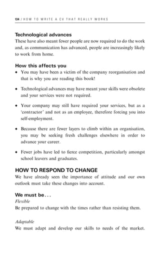 134 / H O W T O W R I T E A C V T H A T R E A L L Y W O R K S




Technological advances
These have also meant fewer people are now required to do the work
and, as communication has advanced, people are increasingly likely
to work from home.

How this affects you
   You may have been a victim of the company reorganisation and
   that is why you are reading this book!

   Technological advances may have meant your skills were obsolete
   and your services were not required.

   Your company may still have required your services, but as a
   ‘contractor’ and not as an employee, therefore forcing you into
   self-employment.

   Because there are fewer layers to climb within an organisation,
   you may be seeking fresh challenges elsewhere in order to
   advance your career.

   Fewer jobs have led to ﬁerce competition, particularly amongst
   school leavers and graduates.

HOW TO RESPOND TO CHANGE
We have already seen the importance of attitude and our own
outlook must take these changes into account.

We must be . . .
Flexible
Be prepared to change with the times rather than resisting them.


Adaptable
We must adapt and develop our skills to needs of the market.
 