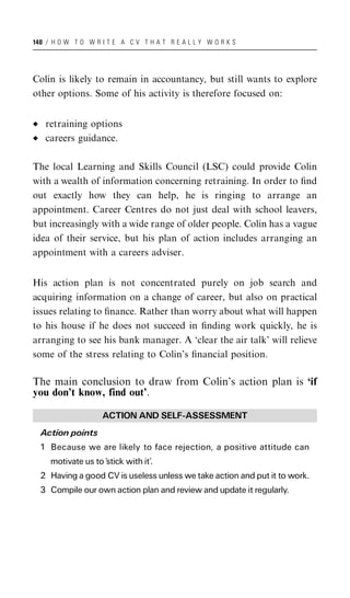 140 / H O W T O W R I T E A C V T H A T R E A L L Y W O R K S




Colin is likely to remain in accountancy, but still wants to explore
other options. Some of his activity is therefore focused on:


   retraining options
   careers guidance.

The local Learning and Skills Council (LSC) could provide Colin
with a wealth of information concerning retraining. In order to ﬁnd
out exactly how they can help, he is ringing to arrange an
appointment. Career Centres do not just deal with school leavers,
but increasingly with a wide range of older people. Colin has a vague
idea of their service, but his plan of action includes arranging an
appointment with a careers adviser.


His action plan is not concentrated purely on job search and
acquiring information on a change of career, but also on practical
issues relating to ﬁnance. Rather than worry about what will happen
to his house if he does not succeed in ﬁnding work quickly, he is
arranging to see his bank manager. A ‘clear the air talk’ will relieve
some of the stress relating to Colin’s ﬁnancial position.

The main conclusion to draw from Colin’s action plan is ‘if
you don’t know, find out’.

                    ACTION AND SELF-ASSESSMENT
  Action points
  1 Because we are likely to face rejection, a positive attitude can
     motivate us to ‘stick with it’.
  2 Having a good CV is useless unless we take action and put it to work.
  3 Compile our own action plan and review and update it regularly.
 