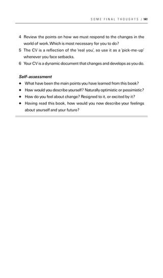 S O M E F I N A L T H O U G H T S / 141




4 Review the points on how we must respond to the changes in the
  world of work.Which is most necessary for you to do?
5 The CV is a reflection of the ‘real you’, so use it as a ‘pick-me-up’
  whenever you face setbacks.
6 Your CV is a dynamic document that changes and develops as you do.


Self-assessment
   What have been the main points you have learned from this book?
   How would you describe yourself? Naturally optimistic or pessimistic?
   How do you feel about change? Resigned to it, or excited by it?
   Having read this book, how would you now describe your feelings
   about yourself and your future?
 