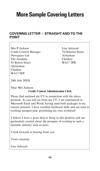 More Sample Covering Letters

COVERING LETTER ^ STRAIGHT AND TO THE
POINT


Mrs P Jackson                             Lisa Ackroyd
Credit Control Manager                    74 Osborne Street
Newsquest Ltd                             Atrincham
The Academy                               Cheshire
93 Brown Street                           WA17 2PB
Altrincham
Cheshire
WA17 9FP

24th July 20XX

Dear Mrs Jackson
             Credit Control Administration Clerk
Please find enclosed my CV in connection with the above
position. As you will see from my CV, I am experienced in
Microsoft Excel and Word, having used both packages in my
current position. I have excellent keyboard skills and am used to
working unsupervised, prioritising my own workload.

I believe I have a great deal to bring to this position and am
particularly excited about the prospect of working in such a
dynamic industry such as news.

I look forward to hearing from you.

Yours sincerely

Lisa Ackroyd


                               143
 