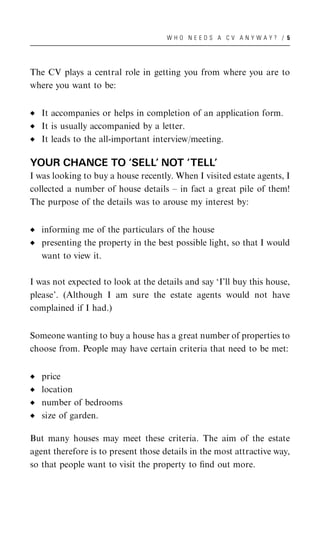 WHO NEEDS A CV ANYWAY? / 5




The CV plays a central role in getting you from where you are to
where you want to be:


   It accompanies or helps in completion of an application form.
   It is usually accompanied by a letter.
   It leads to the all-important interview/meeting.

YOUR CHANCE TO ‘SELL’ NOT ‘TELL’
I was looking to buy a house recently. When I visited estate agents, I
collected a number of house details – in fact a great pile of them!
The purpose of the details was to arouse my interest by:


   informing me of the particulars of the house
   presenting the property in the best possible light, so that I would
   want to view it.

I was not expected to look at the details and say ‘I’ll buy this house,
please’. (Although I am sure the estate agents would not have
complained if I had.)


Someone wanting to buy a house has a great number of properties to
choose from. People may have certain criteria that need to be met:


   price
   location
   number of bedrooms
   size of garden.

But many houses may meet these criteria. The aim of the estate
agent therefore is to present those details in the most attractive way,
so that people want to visit the property to ﬁnd out more.
 