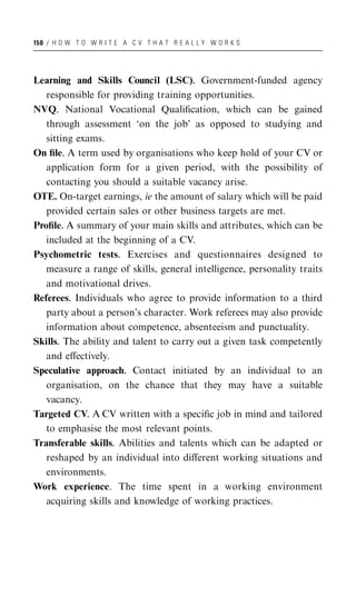 150 / H O W T O W R I T E A C V T H A T R E A L L Y W O R K S




Learning and Skills Council (LSC). Government-funded agency
   responsible for providing training opportunities.
NVQ. National Vocational Qualiﬁcation, which can be gained
   through assessment ‘on the job’ as opposed to studying and
   sitting exams.
On ﬁle. A term used by organisations who keep hold of your CV or
   application form for a given period, with the possibility of
   contacting you should a suitable vacancy arise.
OTE. On-target earnings, ie the amount of salary which will be paid
   provided certain sales or other business targets are met.
Proﬁle. A summary of your main skills and attributes, which can be
   included at the beginning of a CV.
Psychometric tests. Exercises and questionnaires designed to
   measure a range of skills, general intelligence, personality traits
   and motivational drives.
Referees. Individuals who agree to provide information to a third
   party about a person’s character. Work referees may also provide
   information about competence, absenteeism and punctuality.
Skills. The ability and talent to carry out a given task competently
   and eﬀectively.
Speculative approach. Contact initiated by an individual to an
   organisation, on the chance that they may have a suitable
   vacancy.
Targeted CV. A CV written with a speciﬁc job in mind and tailored
   to emphasise the most relevant points.
Transferable skills. Abilities and talents which can be adapted or
   reshaped by an individual into diﬀerent working situations and
   environments.
Work experience. The time spent in a working environment
   acquiring skills and knowledge of working practices.
 