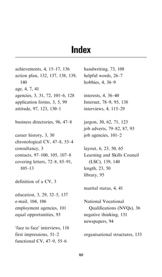 Index
achievements, 4, 15–17, 136              handwriting, 73, 108
action plan, 132, 137, 138, 139,         helpful words, 26–7
   140                                   hobbies, 4, 36–9
age, 4, 7, 41
agencies, 3, 31, 72, 101–6, 128          interests, 4, 36–40
application forms, 3, 5, 99              Internet, 78–9, 95, 138
attitude, 97, 123, 130–1                 interviews, 4, 115–29

business directories, 96, 47–8           jargon, 30, 62, 71, 123
                                         job adverts, 79–82, 87, 93
career history, 3, 30                    job agencies, 101–2
chronological CV, 47–8, 53–4
consultancy, 3                           layout, 6, 23, 50, 65
contacts, 97–100, 105, 107–8             Learning and Skills Council
covering letters, 72–8, 85–91,              (LSC), 139, 140
  105–13                                 length, 23, 50
                                         library, 95
definition of a CV, 3
                                         marital status, 4, 41
education, 3, 29, 32–5, 137
e-mail, 104, 106                         National Vocational
employment agencies, 101                   Qualifications (NVQs), 36
equal opportunities, 93                  negative thinking, 131
                                         newspapers, 94
‘face to face’ interviews, 118
first impressions, 51–2                  organisational structures, 133
functional CV, 47–9, 55–6

                                   157
 
