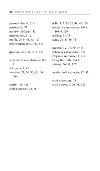 158 / H O W T O W R I T E A C V T H A T R E A L L Y W O R K S




personal details, 3, 41                     skills, 3, 7 12–22, 44, 48, 138
personality, 77                             speculative approaches, 93–4,
positive thinking, 133                         104–6, 139
presentation, 51–2                          spelling, 74, 75
profile, 24–9, 44, 45, 127                  styles, 24, 47–50, 74
psychometric tests, 120, 139
                                            targeted CV, 47, 50, 57–8
qualifications, 29, 32–5, 137               technological advances, 134
                                            telephone interviews, 117–8
recruitment consultancies, 101–             telling the truth, 124–6
   3                                        training, 36, 37, 122
references, 4, 42
rejection, 23, 24, 30, 93, 114,             unadvertised vacancies, 92, 93
   136
                                            word processing, 73
salary, 109, 121                            work history, 3, 30, 48, 122
selling yourself, 24, 75
 