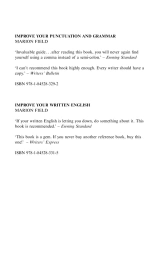 IMPROVE YOUR PUNCTUATION AND GRAMMAR
MARION FIELD

‘Invaluable guide . . . after reading this book, you will never again ﬁnd
yourself using a comma instead of a semi-colon.’ – Evening Standard

‘I can’t recommend this book highly enough. Every writer should have a
copy.’ – Writers’ Bulletin

ISBN 978-1-84528-329-2




IMPROVE YOUR WRITTEN ENGLISH
MARION FIELD

‘If your written English is letting you down, do something about it. This
book is recommended.’ – Evening Standard

‘This book is a gem. If you never buy another reference book, buy this
one!’ – Writers’ Express

ISBN 978-1-84528-331-5
 