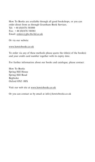 How To Books are available through all good bookshops, or you can
order direct from us through Grantham Book Services.
Tel: +44 (0)1476 541080
Fax: +44 (0)1476 541061
Email: orders@gbs.tbs-ltd.co.uk

Or via our website

www.howtobooks.co.uk

To order via any of these methods please quote the title(s) of the book(s)
and your credit card number together with its expiry date.

For further information about our books and catalogue, please contact:

How To Books
Spring Hill House
Spring Hill Road
Begbroke
Oxford OX5 1RX

Visit our web site at www.howtobooks.co.uk

Or you can contact us by email at info@howtobooks.co.uk
 