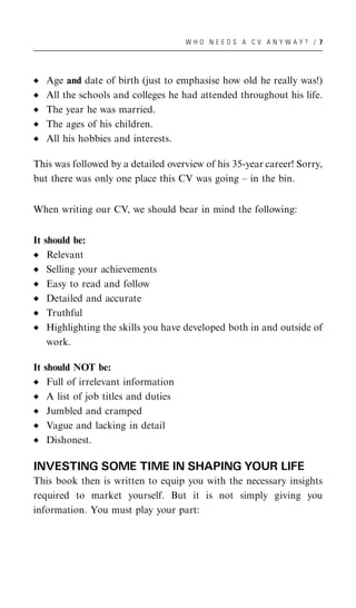 WHO NEEDS A CV ANYWAY? / 7




   Age and date of birth (just to emphasise how old he really was!)
   All the schools and colleges he had attended throughout his life.
   The year he was married.
   The ages of his children.
   All his hobbies and interests.

This was followed by a detailed overview of his 35-year career! Sorry,
but there was only one place this CV was going – in the bin.


When writing our CV, we should bear in mind the following:


It should be:
    Relevant
    Selling your achievements
    Easy to read and follow
    Detailed and accurate
    Truthful
    Highlighting the skills you have developed both in and outside of
    work.

It should NOT be:
    Full of irrelevant information
    A list of job titles and duties
    Jumbled and cramped
    Vague and lacking in detail
    Dishonest.

INVESTING SOME TIME IN SHAPING YOUR LIFE
This book then is written to equip you with the necessary insights
required to market yourself. But it is not simply giving you
information. You must play your part:
 