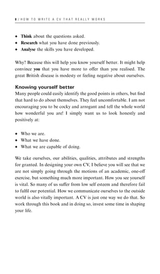 8 / HOW TO WRITE A CV THAT REALLY WORKS




   Think about the questions asked.
   Research what you have done previously.
   Analyse the skills you have developed.

Why? Because this will help you know yourself better. It might help
convince you that you have more to oﬀer than you realised. The
great British disease is modesty or feeling negative about ourselves.

Knowing yourself better
Many people could easily identify the good points in others, but ﬁnd
that hard to do about themselves. They feel uncomfortable. I am not
encouraging you to be cocky and arrogant and tell the whole world
how wonderful you are! I simply want us to look honestly and
positively at:


   Who we are.
   What we have done.
   What we are capable of doing.

We take ourselves, our abilities, qualities, attributes and strengths
for granted. In designing your own CV, I believe you will see that we
are not simply going through the motions of an academic, one-oﬀ
exercise, but something much more important. How you see yourself
is vital. So many of us suﬀer from low self esteem and therefore fail
to fulﬁl our potential. How we communicate ourselves to the outside
world is also vitally important. A CV is just one way we do that. So
work through this book and in doing so, invest some time in shaping
your life.
 