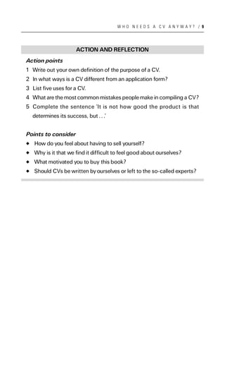 WHO NEEDS A CV ANYWAY? / 9




                      ACTION AND REFLECTION
Action points
1 Write out your own definition of the purpose of a CV.
2 In what ways is a CV different from an application form?
3 List five uses for a CV.
4 What are the most common mistakes people make in compiling a CV?
5 Complete the sentence ‘It is not how good the product is that
  determines its success, but . . .’


Points to consider
   How do you feel about having to sell yourself?
   Why is it that we find it difficult to feel good about ourselves?
   What motivated you to buy this book?
   Should CVs be written by ourselves or left to the so-called experts?
 