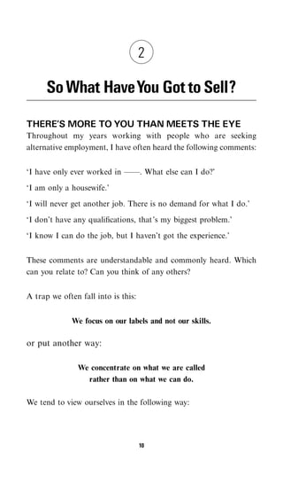 2

      So What HaveYou Got to Sell?
THERE’S MORE TO YOU THAN MEETS THE EYE
Throughout my years working with people who are seeking
alternative employment, I have often heard the following comments:


‘I have only ever worked in ——. What else can I do?’

‘I am only a housewife.’

‘I will never get another job. There is no demand for what I do.’

‘I don’t have any qualiﬁcations, that’s my biggest problem.’

‘I know I can do the job, but I haven’t got the experience.’


These comments are understandable and commonly heard. Which
can you relate to? Can you think of any others?


A trap we often fall into is this:


              We focus on our labels and not our skills.

or put another way:

               We concentrate on what we are called
                 rather than on what we can do.

We tend to view ourselves in the following way:




                                     10
 