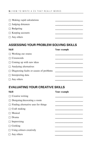 14 / H O W T O W R I T E A C V T H A T R E A L L Y W O R K S




& Making rapid calculations                          _____________________________________
                                                     _____________________________________
                                                      _____________________________________
& Judging distances                                  _____________________________________
                                                     _____________________________________
                                                      _____________________________________
& Budgeting                                          _____________________________________
                                                     _____________________________________
                                                      _____________________________________
& Keeping accounts                                   _____________________________________
                                                     _____________________________________
                                                      _____________________________________
& Any others                                         _____________________________________
                                                     _____________________________________
                                                      _____________________________________


ASSESSING YOUR PROBLEM SOLVING SKILLS
Skill                                                Your example
& Working out routes                                 _____________________________________
                                                     _____________________________________
                                                      _____________________________________
& Crosswords                                         _____________________________________
                                                     _____________________________________
                                                      _____________________________________
& Coming up with new ideas                           _____________________________________
                                                     _____________________________________
                                                      _____________________________________
& Analysing alternatives                             _____________________________________
                                                     _____________________________________
                                                      _____________________________________
& Diagnosing faults or causes of problems            _____________________________________
                                                     _____________________________________
                                                      _____________________________________
& Interpreting data                                  _____________________________________
                                                     _____________________________________
                                                      _____________________________________
& Any others                                         _____________________________________
                                                     _____________________________________
                                                      _____________________________________


EVALUATING YOUR CREATIVE SKILLS
Skill                                                Your example
& Creative writing                                   _____________________________________
                                                     _____________________________________
                                                      _____________________________________
& Designing/decorating a room                        _____________________________________
                                                     _____________________________________
                                                      _____________________________________
& Finding alternative uses for things                _____________________________________
                                                     _____________________________________
                                                      _____________________________________
& Craft making                                       _____________________________________
                                                     _____________________________________
                                                      _____________________________________
& Musical                                            _____________________________________
                                                     _____________________________________
                                                      _____________________________________
& Drama                                              _____________________________________
                                                     _____________________________________
                                                      _____________________________________
& Improvising                                        _____________________________________
                                                     _____________________________________
                                                      _____________________________________
& Cooking                                            _____________________________________
                                                     _____________________________________
                                                      _____________________________________
& Using colours creatively                           _____________________________________
                                                     _____________________________________
                                                      _____________________________________
& Any others                                         _____________________________________
                                                     _____________________________________
                                                      _____________________________________
 