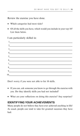 S O W H A T H A V E Y O U G O T T O S E L L ? / 15




 Review the exercise you have done.

     Which categories had most ticks?

     Of all the skills you have, which would you include in your top 10?
     List them below.

 I am particularly skilled in:
  1___________________________________________________________________________________________________
   ___________________________________________________________________________________________________
   ___________________________________________________________________________________________________
    _
  2___________________________________________________________________________________________________
   ___________________________________________________________________________________________________
   ___________________________________________________________________________________________________
    _
  3___________________________________________________________________________________________________
   ___________________________________________________________________________________________________
   ___________________________________________________________________________________________________
    _
  4___________________________________________________________________________________________________
   ___________________________________________________________________________________________________
   ___________________________________________________________________________________________________
    _
  5___________________________________________________________________________________________________
   ___________________________________________________________________________________________________
   ___________________________________________________________________________________________________
    _
  6___________________________________________________________________________________________________
   ___________________________________________________________________________________________________
   ___________________________________________________________________________________________________
    _
 7___________________________________________________________________________________________________
  ___________________________________________________________________________________________________
  ___________________________________________________________________________________________________
   _
 8___________________________________________________________________________________________________
  ___________________________________________________________________________________________________
  ___________________________________________________________________________________________________
   _
 9___________________________________________________________________________________________________
  ___________________________________________________________________________________________________
  ___________________________________________________________________________________________________
   _
10___________________________________________________________________________________________________
  ___________________________________________________________________________________________________
  ___________________________________________________________________________________________________
   _


 Don’t worry if you were not able to list 10 skills.


     If you can, ask someone you know to go through the exercise with
     you. Do they identify skills you had not included?

     What are your reﬂections on doing this exercise? Any surprises?

 IDENTIFYING YOUR ACHIEVEMENTS
 Many people do not believe they have ever achieved anything in life!
 As usual, people can tend to take for granted successes they have
 had.
 