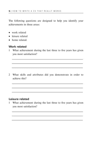 16 / H O W T O W R I T E A C V T H A T R E A L L Y W O R K S




The following questions are designed to help you identify your
achievements in three areas:


    work related
    leisure related
    home related.

Work related
1    What achievement during the last three to ﬁve years has given
     you most satisfaction?
    __________________________________________________________________________________________________
    _________________________________________________________________________________________________
     _________________________________________________________________________________________________
    __________________________________________________________________________________________________
    _________________________________________________________________________________________________
     _________________________________________________________________________________________________
    __________________________________________________________________________________________________
    _________________________________________________________________________________________________
     _________________________________________________________________________________________________


2    What skills and attributes did you demonstrate in order to
     achieve this?
    __________________________________________________________________________________________________
    _________________________________________________________________________________________________
     _________________________________________________________________________________________________
    __________________________________________________________________________________________________
    _________________________________________________________________________________________________
     _________________________________________________________________________________________________
    __________________________________________________________________________________________________
    _________________________________________________________________________________________________
     _________________________________________________________________________________________________


Leisure related
1    What achievement during the last three to ﬁve years has given
     you most satisfaction?
    __________________________________________________________________________________________________
    _________________________________________________________________________________________________
     _________________________________________________________________________________________________
    __________________________________________________________________________________________________
    _________________________________________________________________________________________________
     _________________________________________________________________________________________________
    __________________________________________________________________________________________________
    _________________________________________________________________________________________________
     _________________________________________________________________________________________________
 