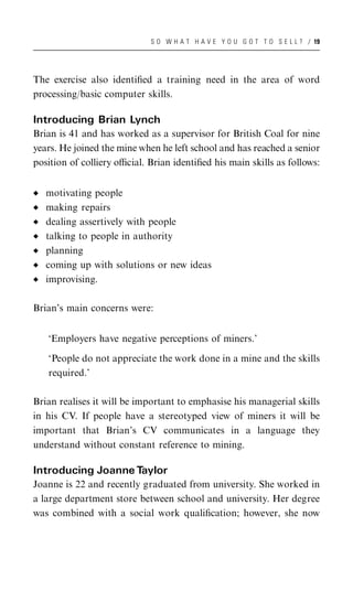 S O W H A T H A V E Y O U G O T T O S E L L ? / 19




The exercise also identiﬁed a training need in the area of word
processing/basic computer skills.

Introducing Brian Lynch
Brian is 41 and has worked as a supervisor for British Coal for nine
years. He joined the mine when he left school and has reached a senior
position of colliery oﬃcial. Brian identiﬁed his main skills as follows:


   motivating people
   making repairs
   dealing assertively with people
   talking to people in authority
   planning
   coming up with solutions or new ideas
   improvising.

Brian’s main concerns were:


   ‘Employers have negative perceptions of miners.’

   ‘People do not appreciate the work done in a mine and the skills
   required.’

Brian realises it will be important to emphasise his managerial skills
in his CV. If people have a stereotyped view of miners it will be
important that Brian’s CV communicates in a language they
understand without constant reference to mining.

Introducing Joanne Taylor
Joanne is 22 and recently graduated from university. She worked in
a large department store between school and university. Her degree
was combined with a social work qualiﬁcation; however, she now
 