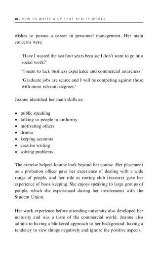 20 / H O W T O W R I T E A C V T H A T R E A L L Y W O R K S




wishes to pursue a career in personnel management. Her main
concerns were:


    ‘Have I wasted the last four years because I don’t want to go into
    social work?’

    ‘I seem to lack business experience and commercial awareness.’

    ‘Graduate jobs are scarce and I will be competing against those
    with more relevant degrees.’

Joanne identiﬁed her main skills as:


   public speaking
   talking to people in authority
   motivating others
   drama
   keeping accounts
   creative writing
   solving problems.

The exercise helped Joanne look beyond her course. Her placement
as a probation oﬃcer gave her experience of dealing with a wide
range of people, and her role as rowing club treasurer gave her
experience of book keeping. She enjoys speaking to large groups of
people, which she experienced during her involvement with the
Student Union.


Her work experience before attending university also developed her
maturity and was a taste of the commercial world. Joanne also
admits to having a blinkered approach to her background, having a
tendency to view things negatively and ignore the positive aspects.
 