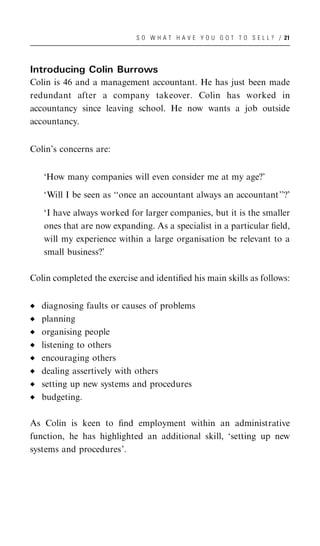 S O W H A T H A V E Y O U G O T T O S E L L ? / 21




Introducing Colin Burrows
Colin is 46 and a management accountant. He has just been made
redundant after a company takeover. Colin has worked in
accountancy since leaving school. He now wants a job outside
accountancy.


Colin’s concerns are:


   ‘How many companies will even consider me at my age?’

   ‘Will I be seen as ‘‘once an accountant always an accountant’’?’

   ‘I have always worked for larger companies, but it is the smaller
   ones that are now expanding. As a specialist in a particular ﬁeld,
   will my experience within a large organisation be relevant to a
   small business?’

Colin completed the exercise and identiﬁed his main skills as follows:


   diagnosing faults or causes of problems
   planning
   organising people
   listening to others
   encouraging others
   dealing assertively with others
   setting up new systems and procedures
   budgeting.

As Colin is keen to ﬁnd employment within an administrative
function, he has highlighted an additional skill, ‘setting up new
systems and procedures’.
 