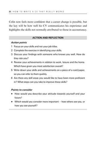 22 / H O W T O W R I T E A C V T H A T R E A L L Y W O R K S




Colin now feels more conﬁdent that a career change is possible, but
the key will be how well his CV communicates his experience and
highlights the skills not normally attributed to those in accountancy.

                         ACTION AND REFLECTION
  Action points
  1 Focus on your skills and not your job titles.
  2 Complete the exercise in identifying your skills.
  3 Discuss your findings with someone who knows you well. How do
     they rate you?
  4 Review your achievements in relation to work, leisure and the home.
     Which have given you most satisfaction overall?
  5 Write down your skills and achievements on a piece of a card/paper,
     so you can refer to them quickly.
  6 Are there any skill areas you would like to have been more proficient
     in? What steps can you take to improve these skills?


  Points to consider
      How would you describe your attitude towards yourself and your
      future?
      Which would you consider more important ^ how others see you, or
      how you see yourself?
 