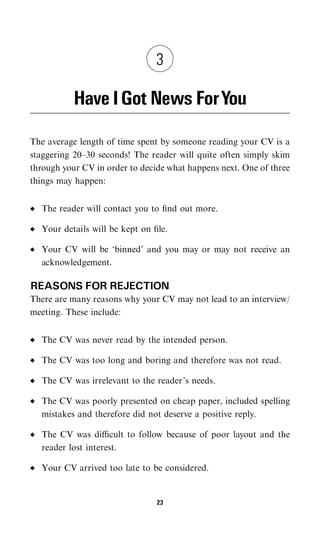 3

           Have I Got News ForYou

The average length of time spent by someone reading your CV is a
staggering 20–30 seconds! The reader will quite often simply skim
through your CV in order to decide what happens next. One of three
things may happen:


  The reader will contact you to ﬁnd out more.

  Your details will be kept on ﬁle.

  Your CV will be ‘binned’ and you may or may not receive an
  acknowledgement.

REASONS FOR REJECTION
There are many reasons why your CV may not lead to an interview/
meeting. These include:


  The CV was never read by the intended person.

  The CV was too long and boring and therefore was not read.

  The CV was irrelevant to the reader’s needs.

  The CV was poorly presented on cheap paper, included spelling
  mistakes and therefore did not deserve a positive reply.

  The CV was diﬃcult to follow because of poor layout and the
  reader lost interest.

  Your CV arrived too late to be considered.


                                23
 