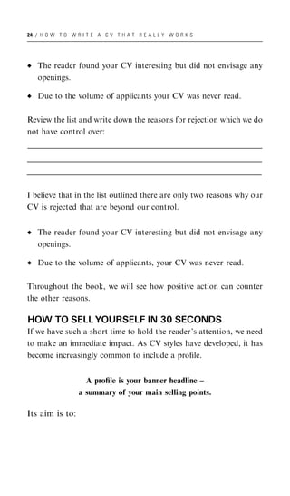 24 / H O W T O W R I T E A C V T H A T R E A L L Y W O R K S




    The reader found your CV interesting but did not envisage any
    openings.

    Due to the volume of applicants your CV was never read.

Review the list and write down the reasons for rejection which we do
not have control over:
_______________________________________________________________________________________________________
______________________________________________________________________________________________________
 ______________________________________________________________________________________________________
_______________________________________________________________________________________________________
______________________________________________________________________________________________________
 ______________________________________________________________________________________________________
_______________________________________________________________________________________________________
______________________________________________________________________________________________________
 ______________________________________________________________________________________________________


I believe that in the list outlined there are only two reasons why our
CV is rejected that are beyond our control.


    The reader found your CV interesting but did not envisage any
    openings.

    Due to the volume of applicants, your CV was never read.

Throughout the book, we will see how positive action can counter
the other reasons.

HOW TO SELL YOURSELF IN 30 SECONDS
If we have such a short time to hold the reader’s attention, we need
to make an immediate impact. As CV styles have developed, it has
become increasingly common to include a proﬁle.


                        A proﬁle is your banner headline –
                      a summary of your main selling points.

Its aim is to:
 