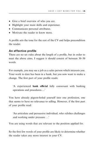 H A V E I G O T N E W S F O R Y O U / 25




   Give a brief overview of who you are.
   Highlight your main skills and experience.
   Communicate personal attributes.
   Motivate the reader to know more.

A proﬁle sets the tone for the rest of the CV and helps precondition
the reader.

An effective profile
There are no set rules about the length of a proﬁle, but in order to
meet the above aims, I suggest it should consist of between 30–50
words.


For example, you may see a job as a sales person which interests you.
Your work to date has been in a bank, but you now want to make a
change. The ﬁrst part of your proﬁle reads:


   ‘A experienced bank oﬃcial fully conversant with banking
   operations and procedures . . .’

You have already pigeon-holed yourself into one profession, one
that seems to have no relevance to selling. However, if the ﬁrst part
of your proﬁle read:


   ‘An articulate and persuasive individual, who relishes challenges
   and working under pressure . . .’

You are using words that are relevant to the position applied for.


So the ﬁrst few words of your proﬁle are likely to determine whether
the reader takes any more interest in your CV.
 