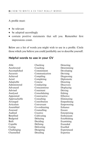 26 / H O W T O W R I T E A C V T H A T R E A L L Y W O R K S




A proﬁle must:


   be relevant
   be adapted accordingly
   contain positive statements that sell you. Remember ﬁrst
   impressions count.

Below are a list of words you might wish to use in a proﬁle. Circle
those which you believe you could justiﬁably use to describe yourself.

Helpful words to use in your CV

Able                         Checking                      Detecting
Accelerated                  Coaching                      Determining
Accomplished                 Commitment                    Developing
Accurate                     Communication                 Devising
Achieved                     Compiling                     Diagnosing
Acted                        Completing                    Diplomatic
Adaptable                    Concise                       Directing
Administered                 Conducting                    Discovery
Advanced                     Conscientious                 Displaying
Advised                      Consistent                    Driving
Analysed                     Consolidating                 Editing
Appointed                    Constructive                  Effective
Approachable                 Consulting                    Eliminating
Arranged                     Contribution                  Empathising
Articulate                   Conversant                    Empowering
Assembled                    Co-ordinating                 Enhance
Assessed                     Counselling                   Ensure
Audited                      Creative                      Enterprising
Benefited                    Cultivating                   Enthusiasm
Budgeted                     Debating                      Establishing
Built                        Deciding                      Examining
Capable                      Defining                      Exceeded
Caring                       Delivering                    Excelled
Challenging                  Designing                     Experienced
Channelled                   Detailing                     Expertise
 