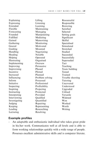 H A V E I G O T N E W S F O R Y O U / 27




Explaining               Lifting                   Resourceful
Expressing               Listening                 Responsible
Extended                 Learning                  Restoring
Flexible                 Maintaining               Satisfied
Forecasting              Managing                  Selected
Founded                  Manipulating              Setting goals
Fulfilled                Mediating                 Significant
Gained                   Memorising                Skilful
Gathering                Monitoring                Specialised
Geared                   Motivated                 Stimulated
Guiding                  Mounted                   Stretched
Handling                 Negotiating               Studied
Heading                  Notable                   Succeeded
Helping                  Operated                  Successfully
Illustrating             Organised                 Superseded
Implementing             Oversaw                   Tact
Improving                Persuasive                Teaching
Improvising              Phased                    Team building
Incentive                Piloted                   Tested
Increased                Planned                   Trained
Influencing              Problem solving           Trouble shooting
Inform                   Processed                 Tutoring
Initiative               Professional              Uncovered
Inspecting               Profitability             Understood
Inspiring                Projecting                Upgraded
Instructing              Promoted                  Utilised
Interpreting             Provided                  Versatile
Interviewing             Qualified                 Widened
Investigating            Quantified                Won
Judging                  Repairing                 Worked
Keeping                  Representing              Worth
Leading                  Researching               Writing
Lecturing                Resolving

Example profiles
–   An adaptable and enthusiastic individual who takes great pride
    in his/her work. Communicates well at all levels and is able to
    form working relationships quickly with a wide range of people.
    Possesses excellent administrative skills and is computer literate.
 