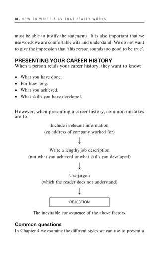 30 / H O W T O W R I T E A C V T H A T R E A L L Y W O R K S




must be able to justify the statements. It is also important that we
use words we are comfortable with and understand. We do not want
to give the impression that ‘this person sounds too good to be true’.

PRESENTING YOUR CAREER HISTORY
When a person reads your career history, they want to know:

   What you have done.
   For how long.
   What you achieved.
   What skills you have developed.


However, when presenting a career history, common mistakes
are to:
                      Include irrelevant information
                   (eg address of company worked for)

                                         ;
                  Write a lengthy job description
        (not what you achieved or what skills you developed)

                                         ;
                               Use jargon
                 (which the reader does not understand)

                                         ;
                                   REJECTION

           The inevitable consequence of the above factors.

Common questions
In Chapter 4 we examine the diﬀerent styles we can use to present a
 