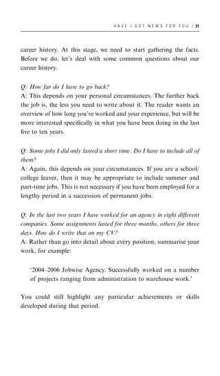 H A V E I G O T N E W S F O R Y O U / 31




career history. At this stage, we need to start gathering the facts.
Before we do, let’s deal with some common questions about our
career history.


Q: How far do I have to go back?
A: This depends on your personal circumstances. The further back
the job is, the less you need to write about it. The reader wants an
overview of how long you’ve worked and your experience, but will be
more interested speciﬁcally in what you have been doing in the last
ﬁve to ten years.


Q: Some jobs I did only lasted a short time. Do I have to include all of
them?
A: Again, this depends on your circumstances. If you are a school/
college leaver, then it may be appropriate to include summer and
part-time jobs. This is not necessary if you have been employed for a
lengthy period in a succession of permanent jobs.


Q: In the last two years I have worked for an agency in eight diﬀerent
companies. Some assignments lasted for three months, others for three
days. How do I write that on my CV?
A: Rather than go into detail about every position, summarise your
work, for example:


   ‘2004–2006 Jobwise Agency. Successfully worked on a number
   of projects ranging from administration to warehouse work.’

You could still highlight any particular achievements or skills
developed during that period.
 